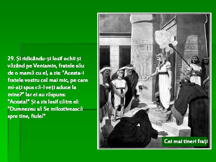 29. Şi ridicându-şi Iosif ochii şi văzând pe Veniamin, fratele său de o mamă