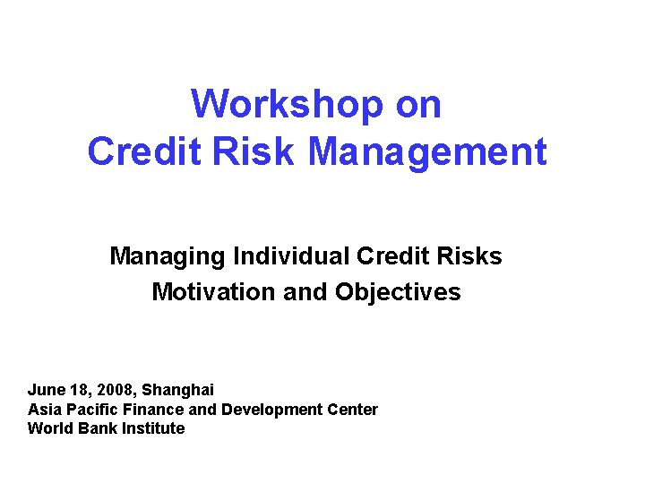 Workshop on Credit Risk Management Managing Individual Credit Risks Motivation and Objectives June 18,