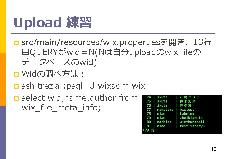 Upload 練習 src/main/resources/wix. propertiesを開き、13行 目QUERYがwid＝N(Nは自分uploadのwix fileの データベースのwid) p Widの調べ方は： p ssh trezia : psql