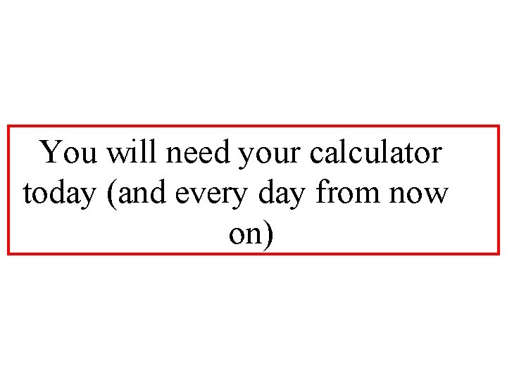 You will need your calculator today (and every day from now on) 