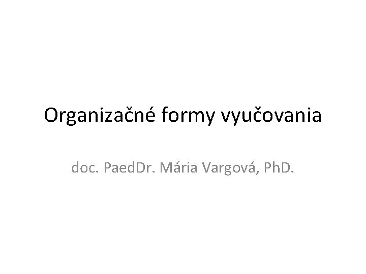 Organizačné formy vyučovania doc. Paed. Dr. Mária Vargová, Ph. D. Organizačné formy vyučovania doc. Paed. Dr. Mária Vargová, Ph. D.