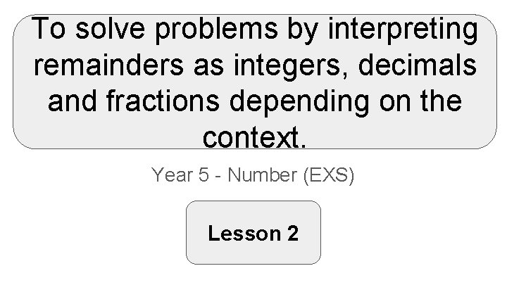To solve problems by interpreting remainders as integers, decimals and fractions depending on the