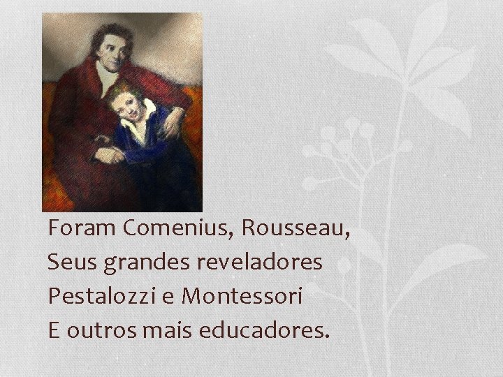 Foram Comenius, Rousseau, Seus grandes reveladores Pestalozzi e Montessori E outros mais educadores. 
