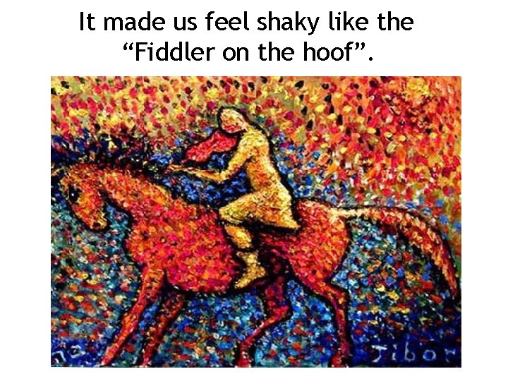 It made us feel shaky like the “Fiddler on the hoof”. 