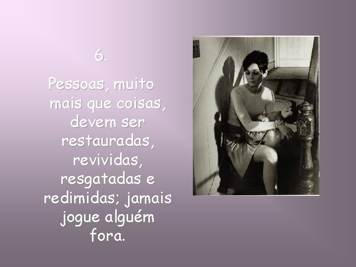 6. Pessoas, muito mais que coisas, devem ser restauradas, revividas, resgatadas e redimidas; jamais