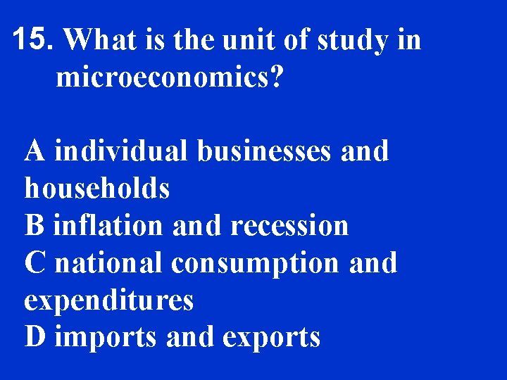 15. What is the unit of study in microeconomics? A individual businesses and households