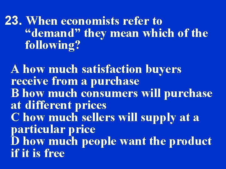 23. When economists refer to “demand” they mean which of the following? A how