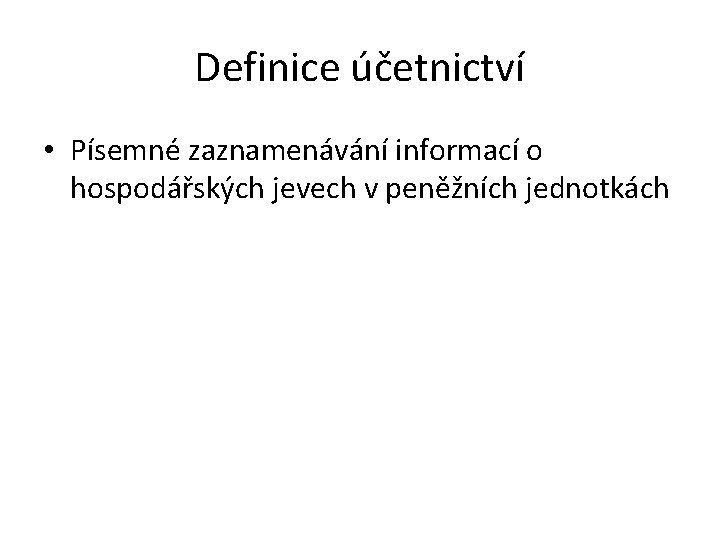 Definice účetnictví • Písemné zaznamenávání informací o hospodářských jevech v peněžních jednotkách Definice účetnictví • Písemné zaznamenávání informací o hospodářských jevech v peněžních jednotkách