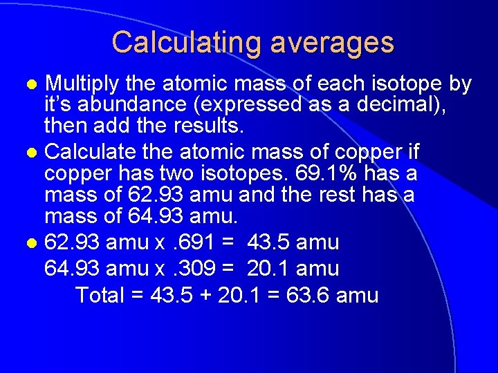 Calculating averages Multiply the atomic mass of each isotope by it’s abundance (expressed as