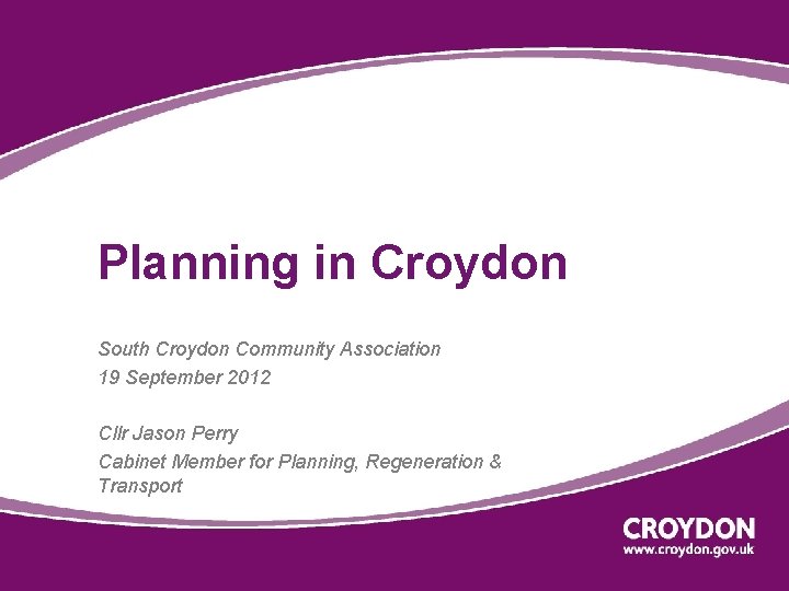 Planning in Croydon South Croydon Community Association 19 September 2012 Cllr Jason Perry Cabinet