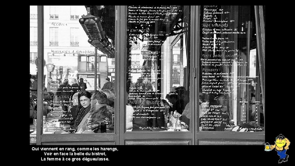 Qui viennent en rang, comme les harengs, Voir en face la belle du bistrot,