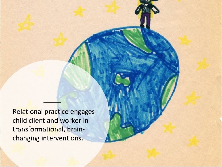 Relational practice engages child client and worker in transformational, brainchanging interventions. 