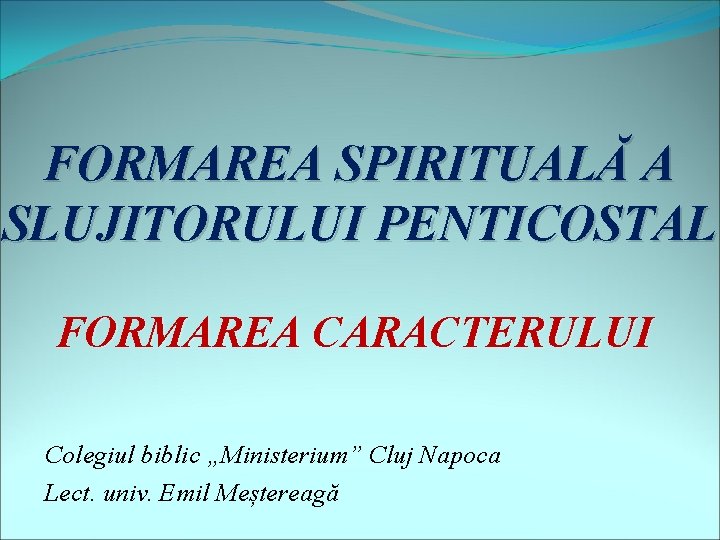FORMAREA SPIRITUALĂ A SLUJITORULUI PENTICOSTAL FORMAREA CARACTERULUI Colegiul biblic „Ministerium” Cluj Napoca Lect. univ.