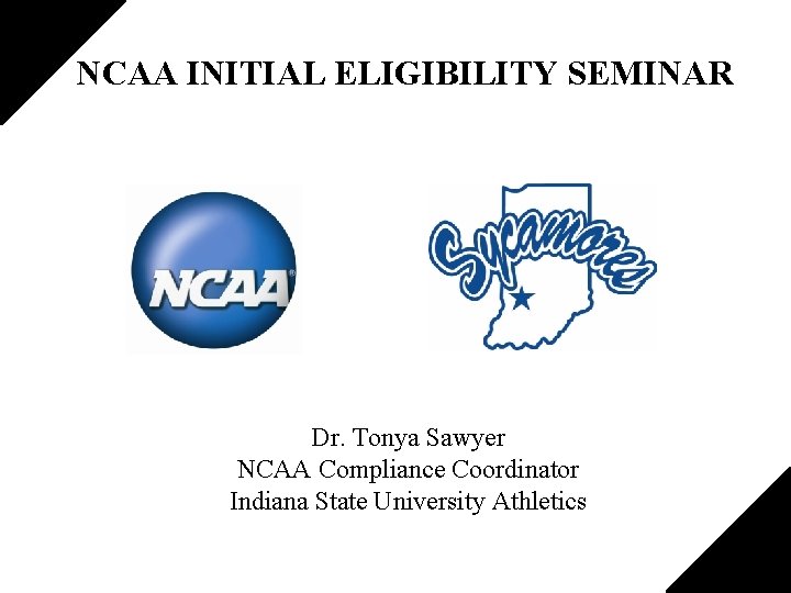 NCAA INITIAL ELIGIBILITY SEMINAR Dr. Tonya Sawyer NCAA Compliance Coordinator Indiana State University Athletics