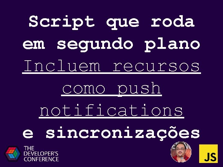 Script que roda em segundo plano Incluem recursos como push notifications e sincronizações Script que roda em segundo plano Incluem recursos como push notifications e sincronizações