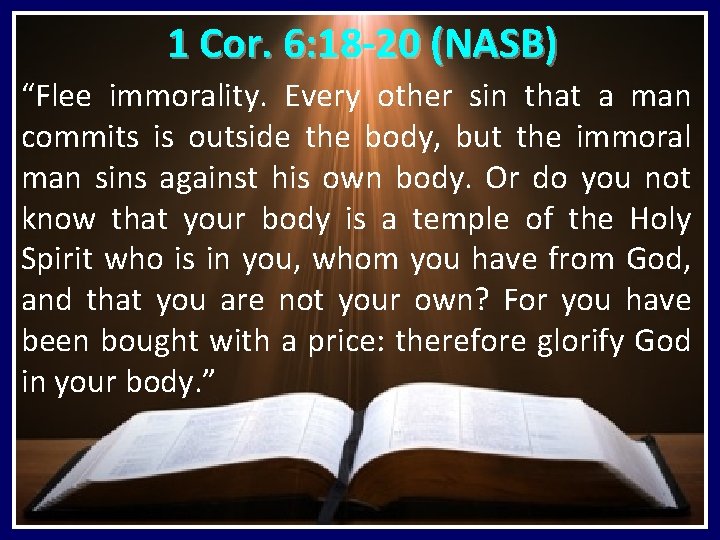 1 Cor. 6: 18 -20 (NASB) “Flee immorality. Every other sin that a man