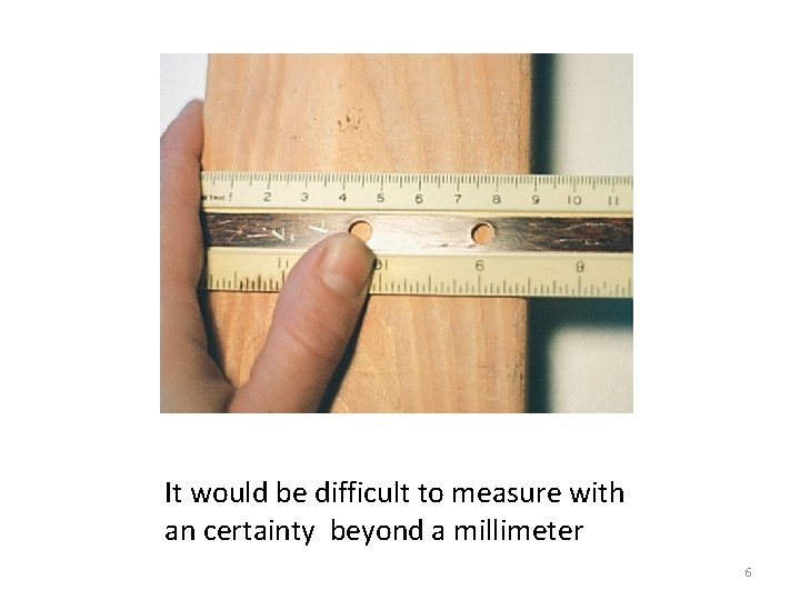 It would be difficult to measure with an certainty beyond a millimeter 6 