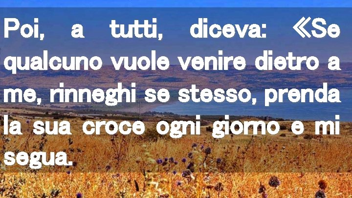 Poi, a tutti, diceva: «Se qualcuno vuole venire dietro a me, rinneghi se stesso,