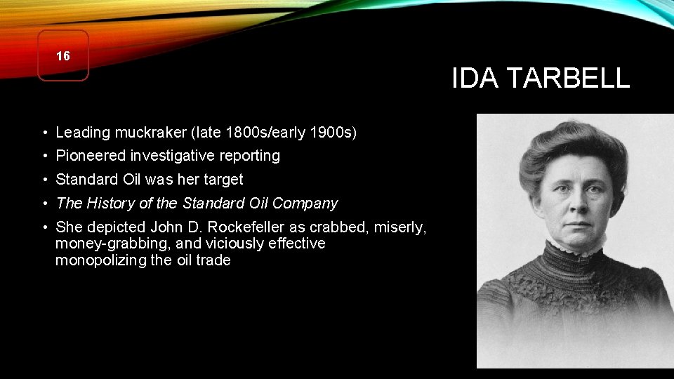 16 IDA TARBELL • Leading muckraker (late 1800 s/early 1900 s) • Pioneered investigative