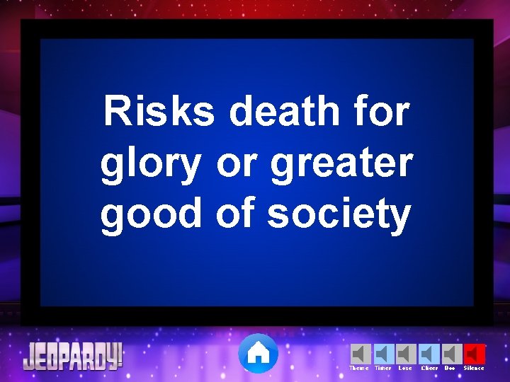 Risks death for glory or greater good of society Theme Timer Lose Cheer Boo