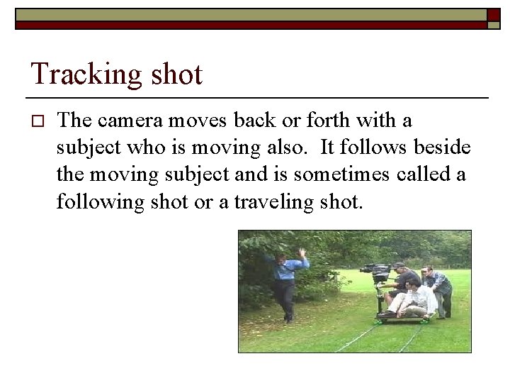 Tracking shot o The camera moves back or forth with a subject who is