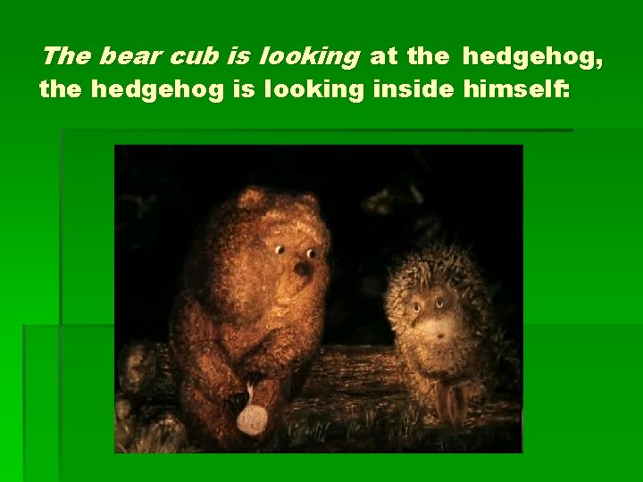 The bear cub is looking at the hedgehog, the hedgehog is looking inside himself: