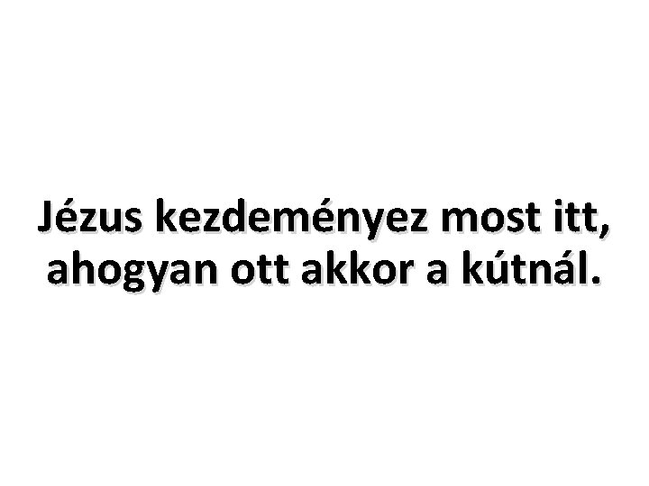 Jézus kezdeményez most itt, ahogyan ott akkor a kútnál. 