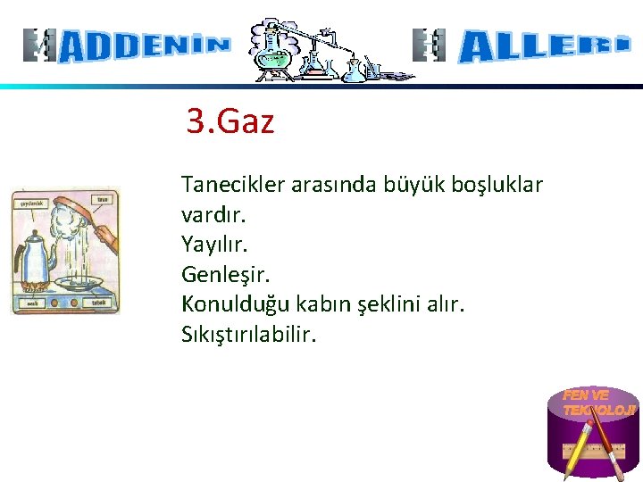 3. Gaz Tanecikler arasında büyük boşluklar vardır. Yayılır. Genleşir. Konulduğu kabın şeklini alır. Sıkıştırılabilir.