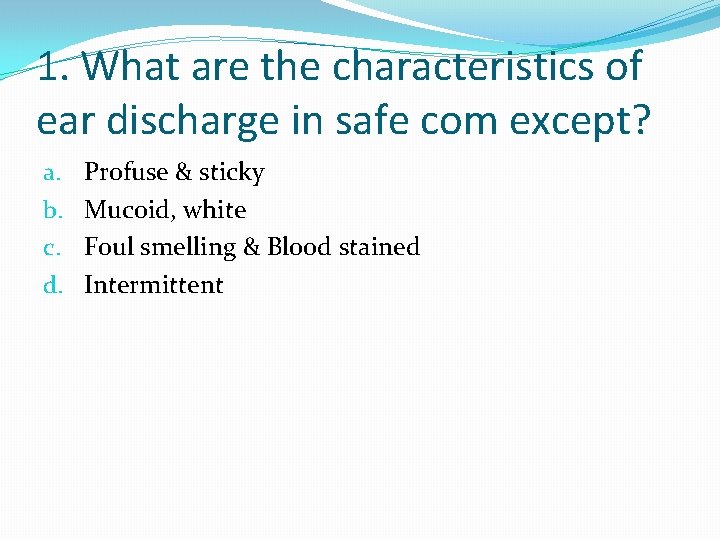 1. What are the characteristics of ear discharge in safe com except? a. b.