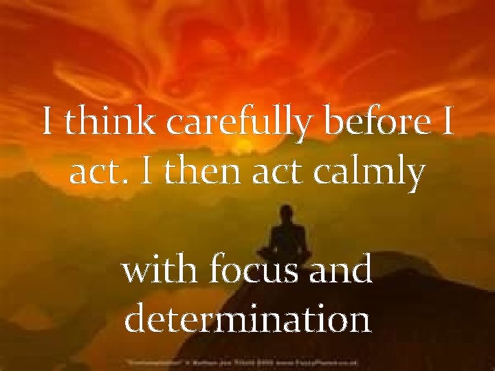 I think carefully before I act. I then act calmly with focus and determination