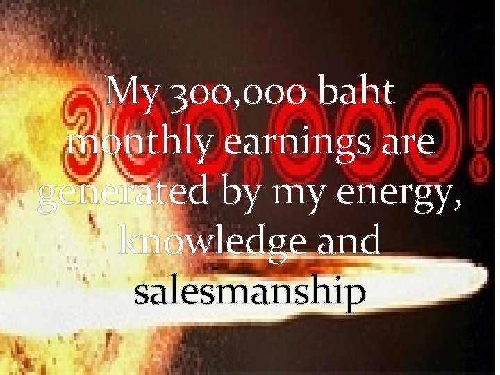 My 300, 000 baht monthly earnings are generated by my energy, knowledge and salesmanship