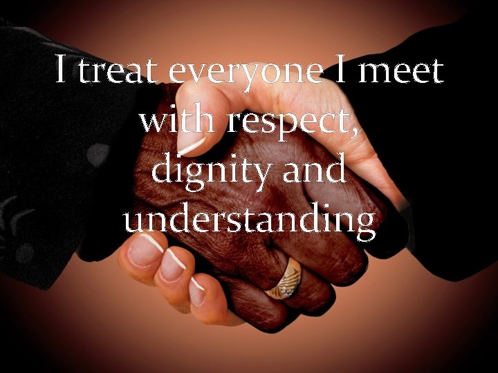 I treat everyone I meet with respect, dignity and understanding 