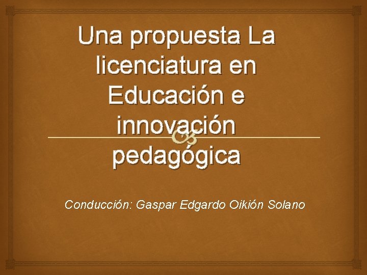 Una propuesta La licenciatura en Educación e innovación pedagógica Conducción: Gaspar Edgardo Oikión Solano