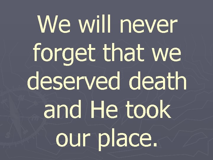 We will never forget that we deserved death and He took our place. 