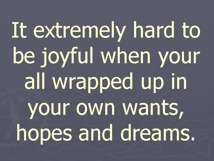 It extremely hard to be joyful when your all wrapped up in your own
