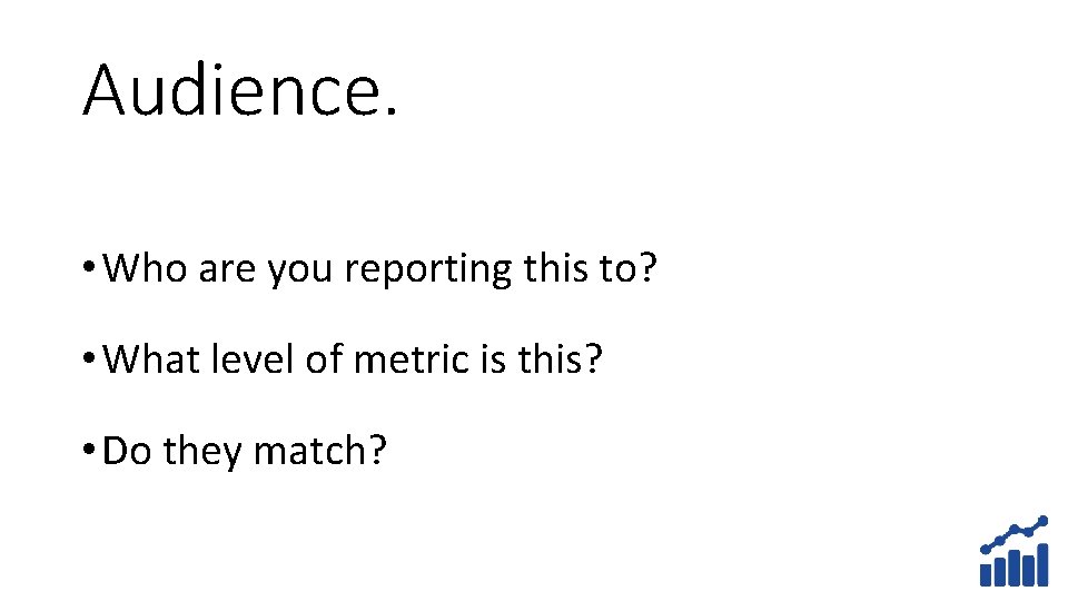Audience. • Who are you reporting this to? • What level of metric is