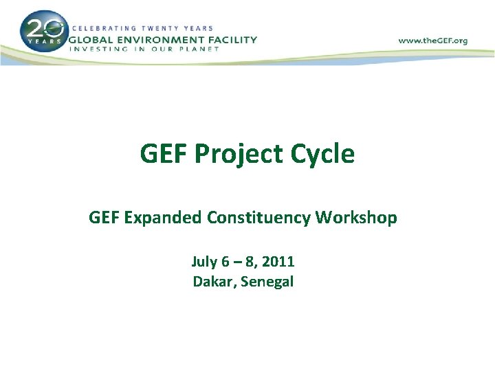 GEF Project Cycle GEF Expanded Constituency Workshop July 6 – 8, 2011 Dakar, Senegal
