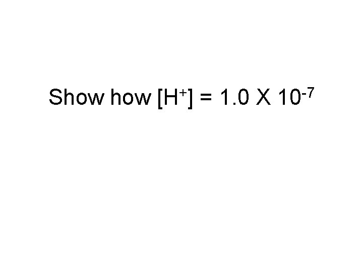 Show [H+] = 1. 0 X 10 -7 