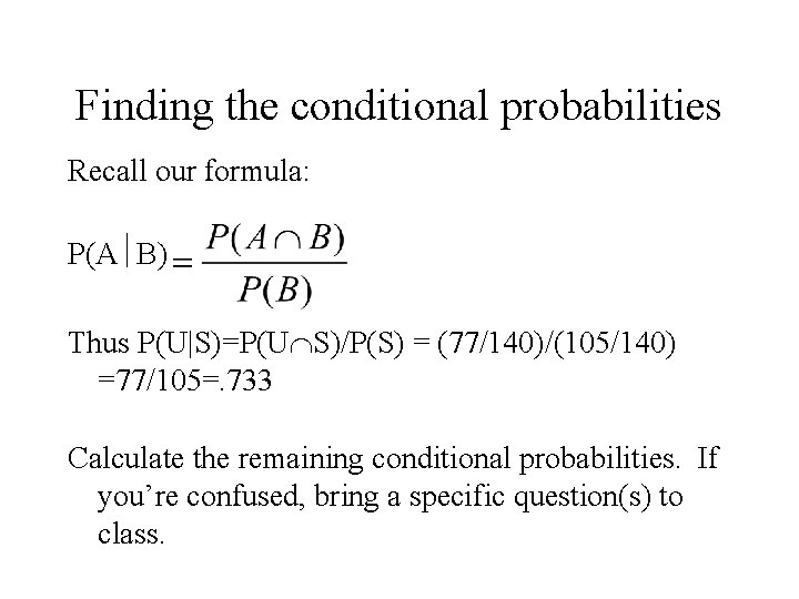 Finding the conditional probabilities Recall our formula: P(A B) Thus P(U|S)=P(U S)/P(S) = (77/140)/(105/140) Finding the conditional probabilities Recall our formula: P(A B) Thus P(U|S)=P(U S)/P(S) = (77/140)/(105/140)