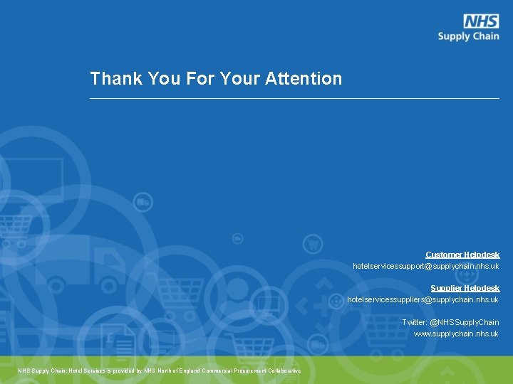 Thank You For Your Attention Customer Helpdesk hotelservicessupport@supplychain. nhs. uk Supplier Helpdesk hotelservicessuppliers@supplychain. nhs. Thank You For Your Attention Customer Helpdesk hotelservicessupport@supplychain. nhs. uk Supplier Helpdesk hotelservicessuppliers@supplychain. nhs.