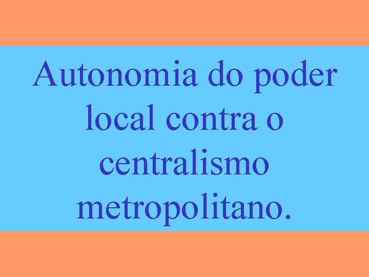 Autonomia do poder local contra o centralismo metropolitano. 