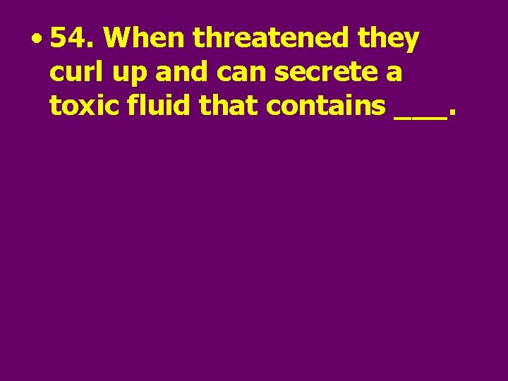  • 54. When threatened they curl up and can secrete a toxic fluid