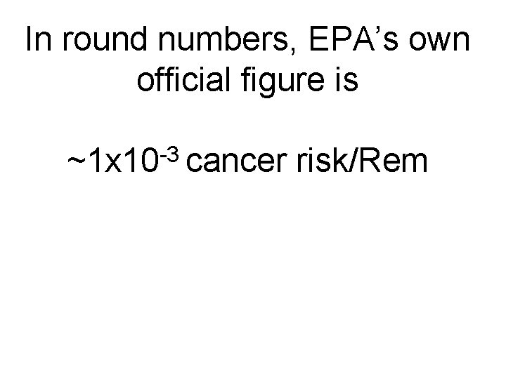 In round numbers, EPA’s own official figure is -3 ~1 x 10 cancer risk/Rem