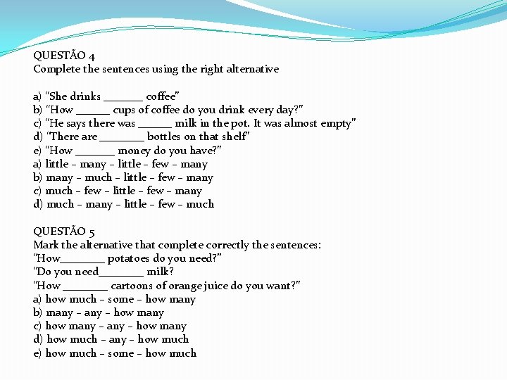QUESTÃO 4 Complete the sentences using the right alternative a) “She drinks _______ coffee” QUESTÃO 4 Complete the sentences using the right alternative a) “She drinks _______ coffee”