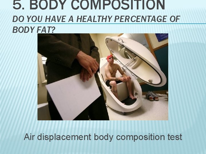5. BODY COMPOSITION DO YOU HAVE A HEALTHY PERCENTAGE OF BODY FAT? Air displacement