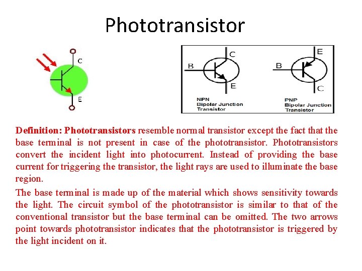 Phototransistor Definition: Phototransistors resemble normal transistor except the fact that the base terminal is