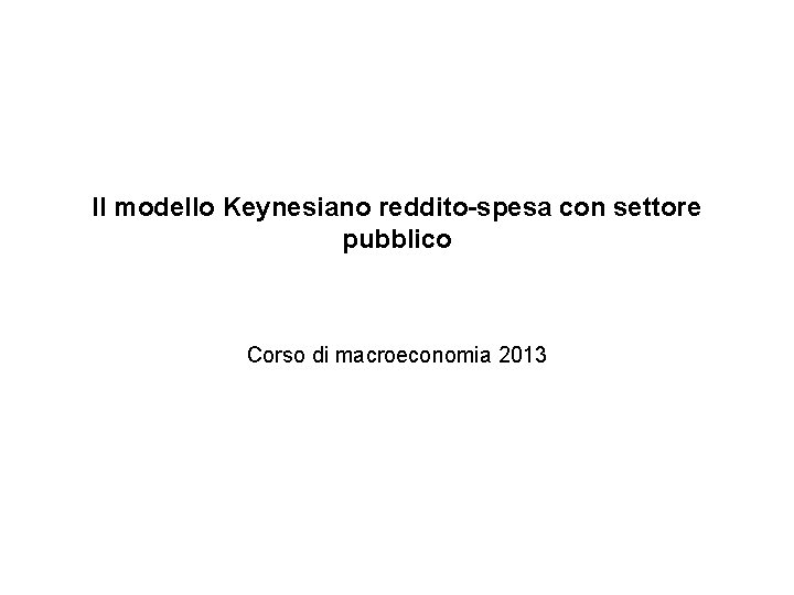Il modello Keynesiano reddito-spesa con settore pubblico Corso di macroeconomia 2013 