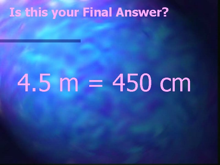 Is this your Final Answer? 4. 5 m = 450 cm 