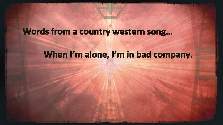 Words from a country western song… When I’m alone, I’m in bad company. 