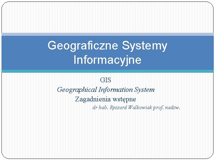 Geograficzne Systemy Informacyjne GIS Geographical Information System Zagadnienia wstępne dr hab. Ryszard Walkowiak prof.